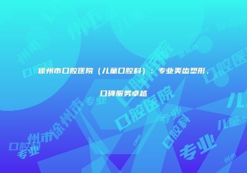 徐州市口腔医院（儿童口腔科）：专业美齿塑形，口碑服务卓越