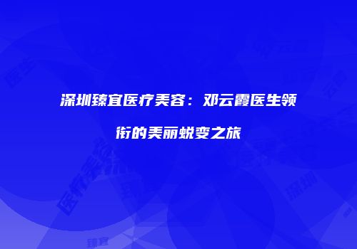 深圳臻宜医疗美容：邓云霞医生领衔的美丽蜕变之旅