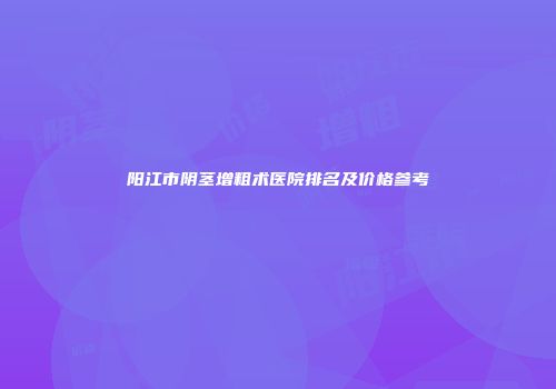 阳江市阴茎增粗术医院排名及价格参考