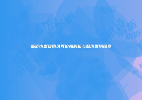 临沂市整容精灵耳价格解析与整形医院推荐