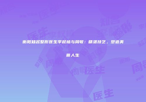 衡阳知名整形医生李权植与周敏：精湛技艺，塑造美丽人生