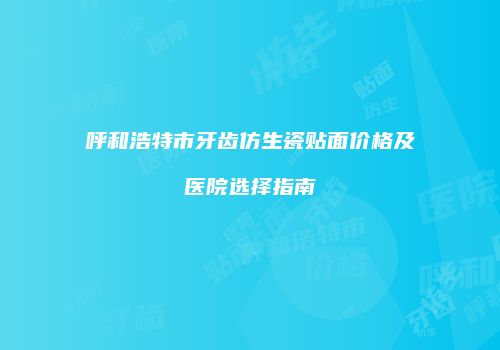 呼和浩特市牙齿仿生瓷贴面价格及医院选择指南
