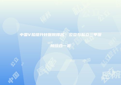 中国V脸提升针医院排名：公立与私立三甲医院综合一览