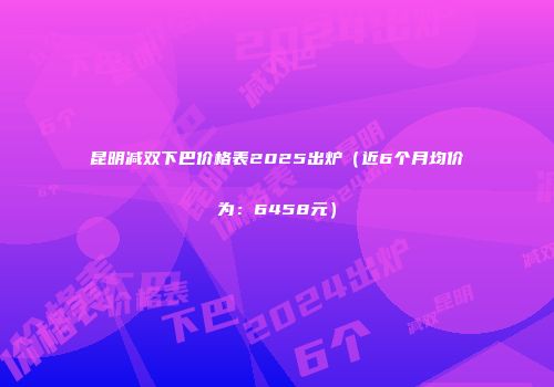 昆明减双下巴价格表2025出炉（近6个月均价为：6458元）