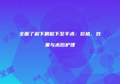 全面了解下眼睑下至手术：价格、效果与术后护理