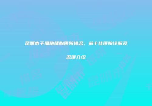 昆明市干细胞隆胸医院排名：前十佳医院详解及名医介绍