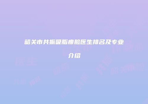 韶关市共振吸脂瘦脸医生排名及专业介绍