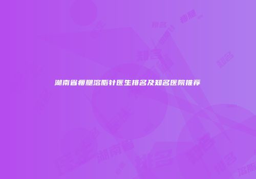 湖南省瘦腿溶脂针医生排名及知名医院推荐