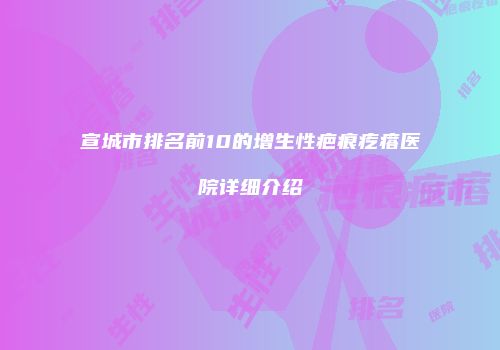 宣城市排名前10的增生性疤痕疙瘩医院详细介绍