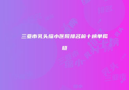 三亚市乳头缩小医院排名前十榜单揭晓