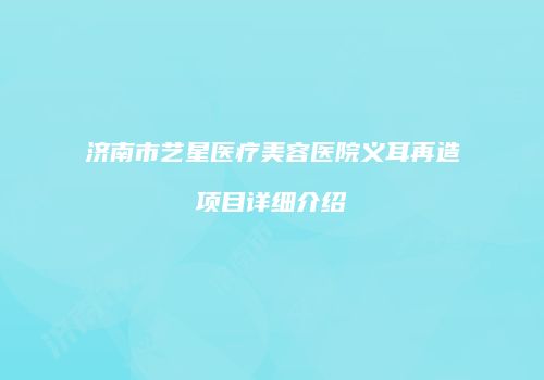 济南市艺星医疗美容医院义耳再造项目详细介绍