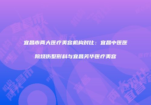 宜昌市两大医疗美容机构对比：宜昌中医医院烧伤整形科与宜昌芳华医疗美容
