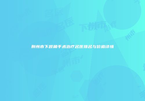荆州市下颌角手术治疗名医排名与价格详情
