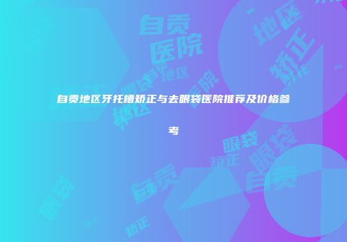 自贡地区牙托槽矫正与去眼袋医院推荐及价格参考