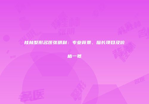 桂林整形名医张明利：专业背景、擅长项目及价格一览