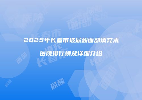 2025年长春市玻尿酸面部填充术医院排行榜及详细介绍