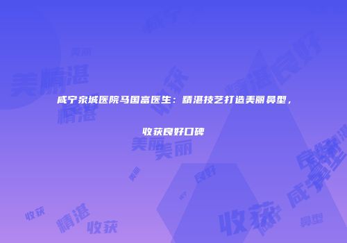 咸宁泉城医院马国富医生：精湛技艺打造美丽鼻型，收获良好口碑