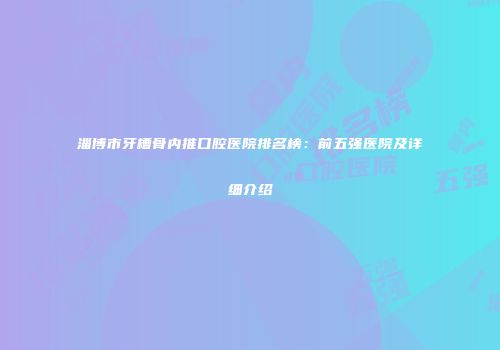 淄博市牙槽骨内推口腔医院排名榜：前五强医院及详细介绍