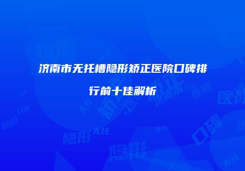 济南市无托槽隐形矫正医院口碑排行前十佳解析