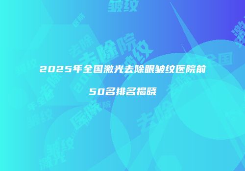 2025年全国激光去除眼皱纹医院前50名排名揭晓