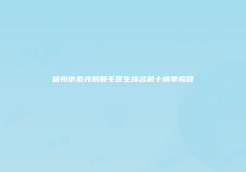 宿州市激光脱腋毛医生排名前十榜单揭晓