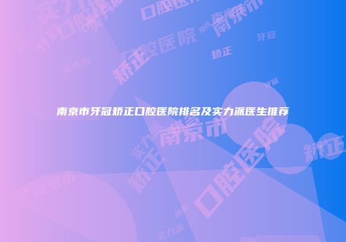 南京市牙冠矫正口腔医院排名及实力派医生推荐