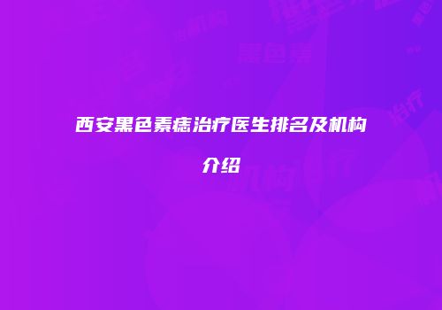 西安黑色素痣治疗医生排名及机构介绍