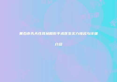 黄石市先天性耳朵畸形手术医生实力排名与详细介绍