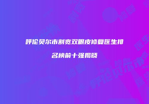 呼伦贝尔市割宽双眼皮修复医生排名榜前十强揭晓