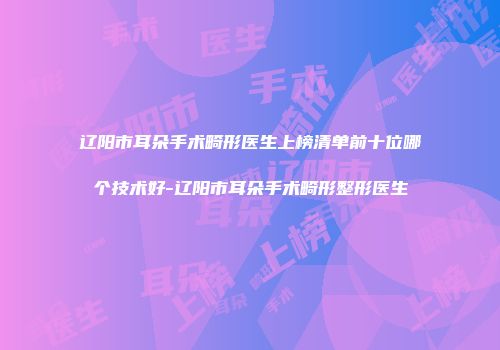 辽阳市耳朵手术畸形医生上榜清单前十位哪个技术好-辽阳市耳朵手术畸形整形医生