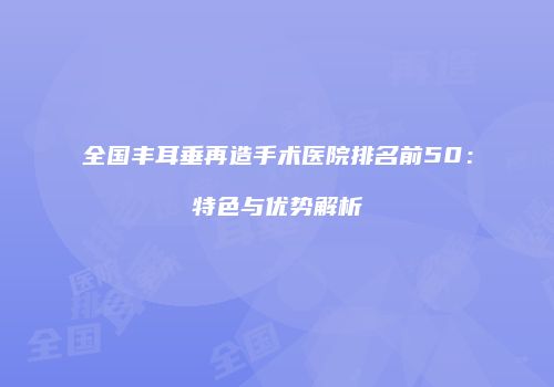 全国丰耳垂再造手术医院排名前50：特色与优势解析