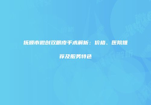抚顺市微创双眼皮手术解析：价格、医院推荐及服务特色