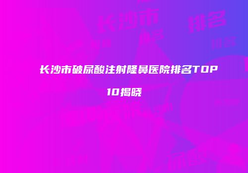 长沙市破尿酸注射隆鼻医院排名TOP10揭晓
