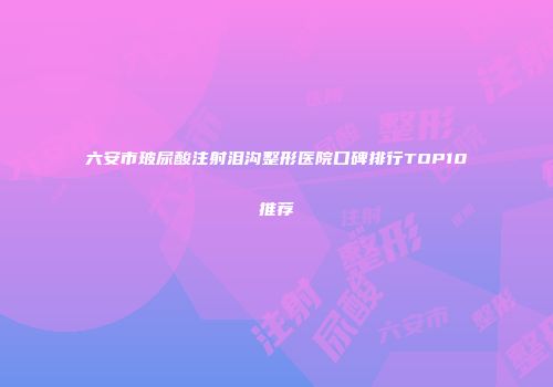 六安市玻尿酸注射泪沟整形医院口碑排行TOP10推荐