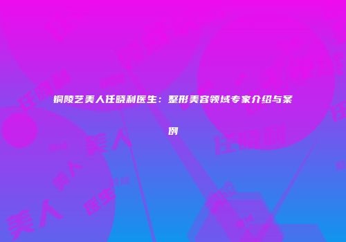 铜陵艺美人任晓利医生：整形美容领域专家介绍与案例