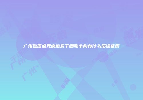 广州碧莲盛无痕植发干细胞丰胸有什么后遗症呢