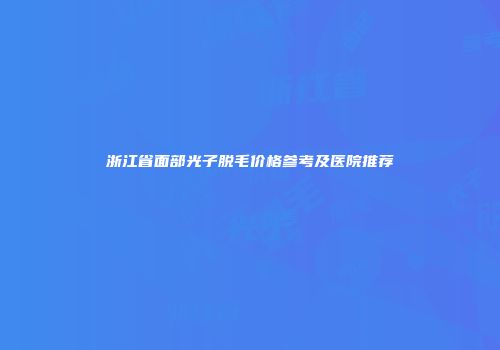 浙江省面部光子脱毛价格参考及医院推荐