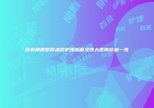 百色阴唇整形术后护理指南及各大医院价格一览