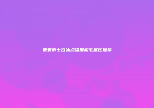 泰安市七位冰点嘴唇脱毛名医推荐