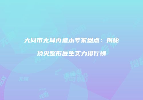 大同市无耳再造术专家盘点：揭秘顶尖整形医生实力排行榜