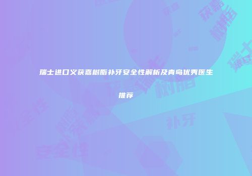 瑞士进口义获嘉树脂补牙安全性解析及青岛优秀医生推荐