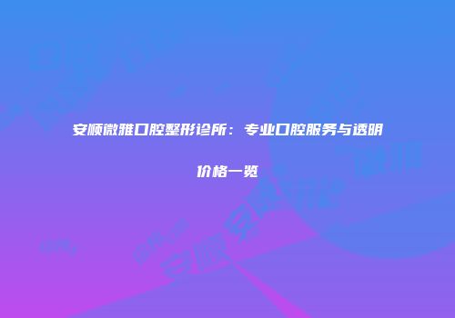 安顺微雅口腔整形诊所：专业口腔服务与透明价格一览