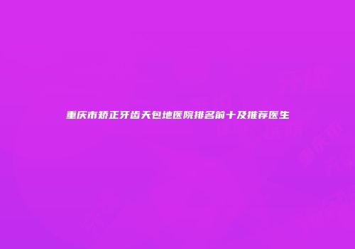 重庆市矫正牙齿天包地医院排名前十及推荐医生