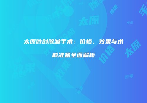 太原微创除皱手术：价格、效果与术前准备全面解析
