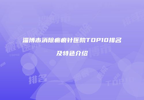 淄博市消除瘢痕针医院TOP10排名及特色介绍