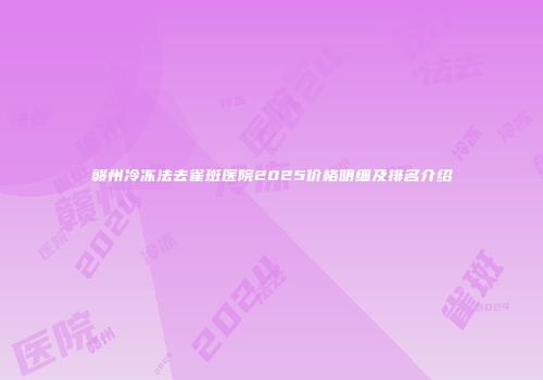 赣州冷冻法去雀斑医院2025价格明细及排名介绍