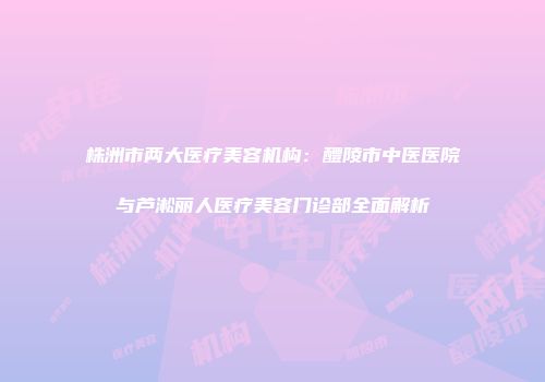 株洲市两大医疗美容机构：醴陵市中医医院与芦淞丽人医疗美容门诊部全面解析