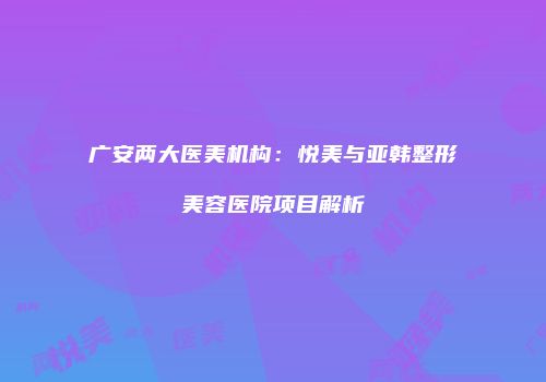 广安两大医美机构：悦美与亚韩整形美容医院项目解析
