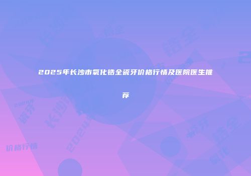 2025年长沙市氧化锆全瓷牙价格行情及医院医生推荐