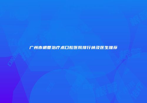 广州市根管治疗术口腔医院排行榜及医生推荐